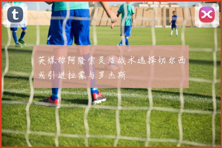 英媒称阿隆索灵活战术选择切尔西或引进拉蒙与罗杰斯
