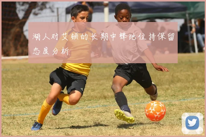 湖人对艾顿的长期中锋地位持保留态度分析