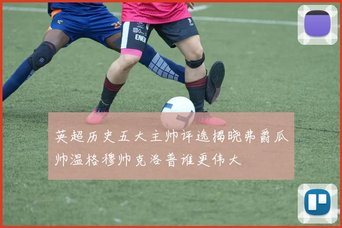 英超历史五大主帅评选揭晓弗爵瓜帅温格穆帅克洛普谁更伟大