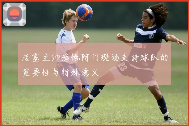 活塞主帅感慨阿门现场支持球队的重要性与特殊意义