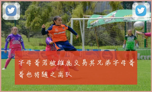 字母哥若被雄鹿交易其兄弟字母哥哥也将随之离队