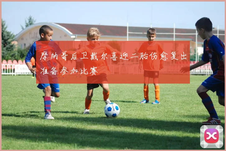 摩纳哥后卫戴尔喜迎二胎伤愈复出准备参加比赛