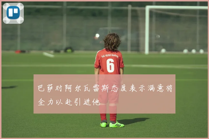 巴萨对阿尔瓦雷斯态度表示满意将全力以赴引进他