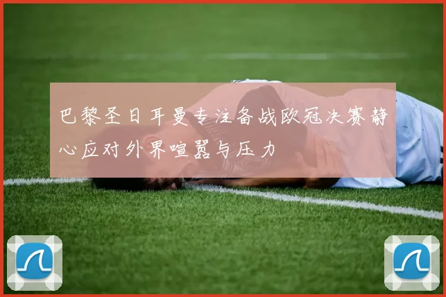 巴黎圣日耳曼专注备战欧冠决赛静心应对外界喧嚣与压力