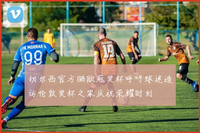 切尔西官方晒欧冠奖杯呼吁球迷造访伦敦奖杯之家庆祝荣耀时刻