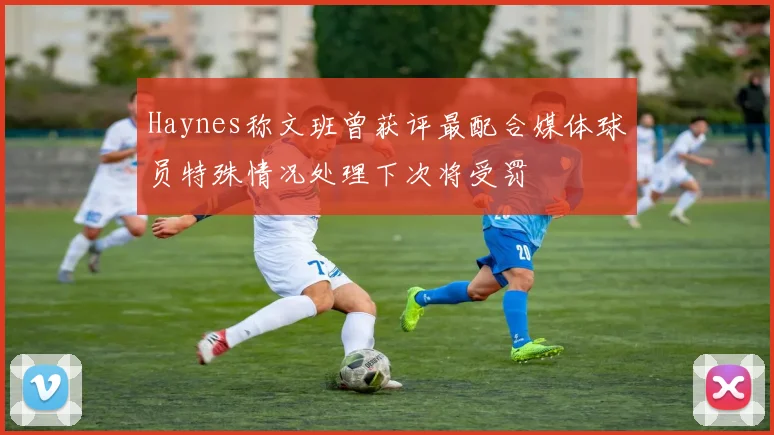 Haynes称文班曾获评最配合媒体球员特殊情况处理下次将受罚