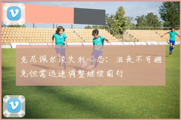 克尼佩尔谈失利心态：沮丧不可避免但需迅速调整继续前行