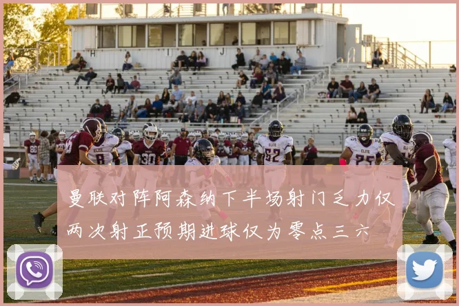 曼联对阵阿森纳下半场射门乏力仅两次射正预期进球仅为零点三六