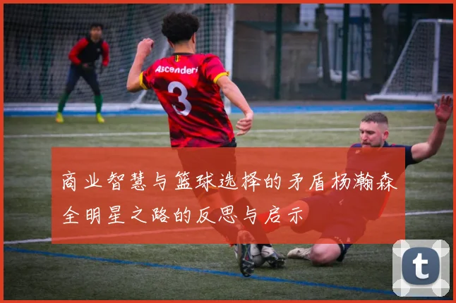 商业智慧与篮球选择的矛盾杨瀚森全明星之路的反思与启示
