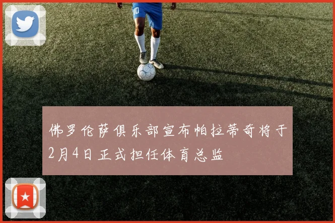 佛罗伦萨俱乐部宣布帕拉蒂奇将于2月4日正式担任体育总监