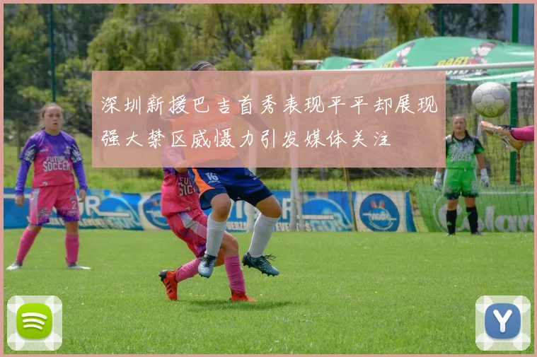 深圳新援巴吉首秀表现平平却展现强大禁区威慑力引发媒体关注