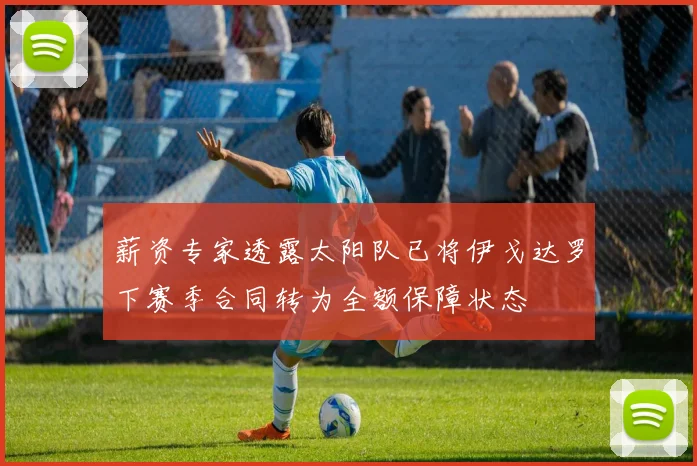 薪资专家透露太阳队已将伊戈达罗下赛季合同转为全额保障状态