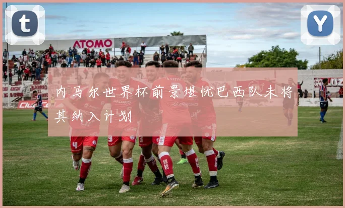 内马尔世界杯前景堪忧巴西队未将其纳入计划