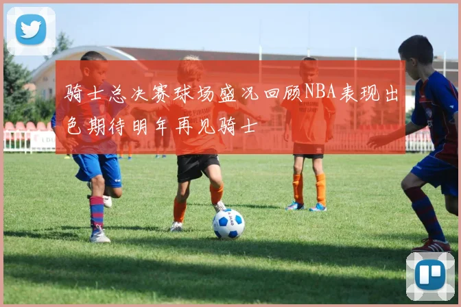 骑士总决赛球场盛况回顾NBA表现出色期待明年再见骑士