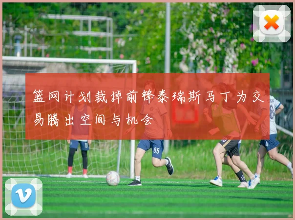 篮网计划裁掉前锋泰瑞斯马丁为交易腾出空间与机会