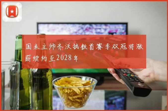 国米主帅齐沃执教首赛季双冠将涨薪续约至2028年