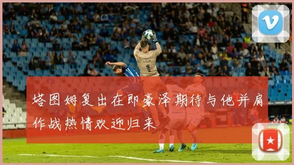 塔图姆复出在即豪泽期待与他并肩作战热情欢迎归来