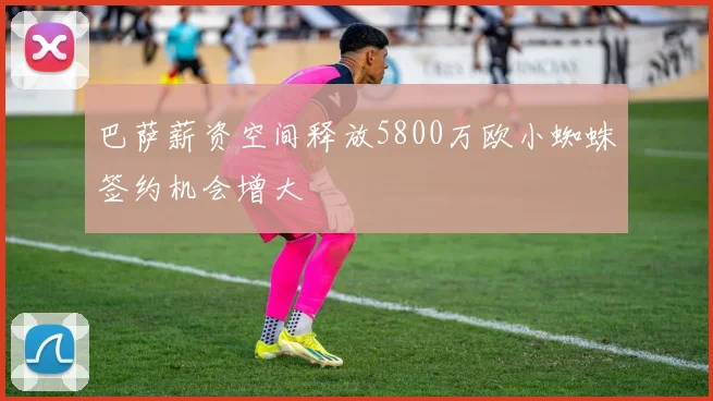 巴萨薪资空间释放5800万欧小蜘蛛签约机会增大