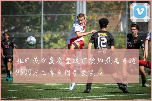 祖巴茨今夏有望提前续约最高可达9500万三年合同引发关注