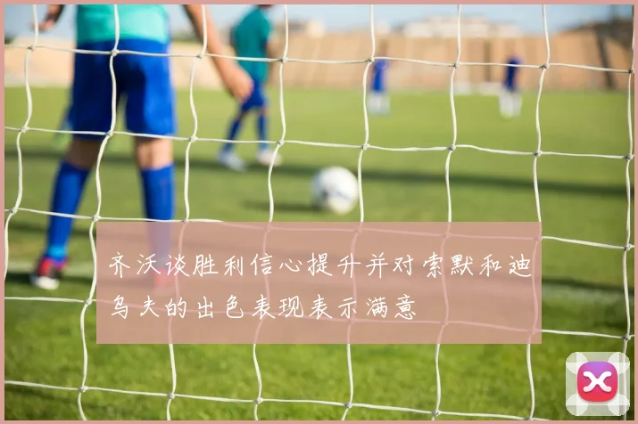 齐沃谈胜利信心提升并对索默和迪乌夫的出色表现表示满意