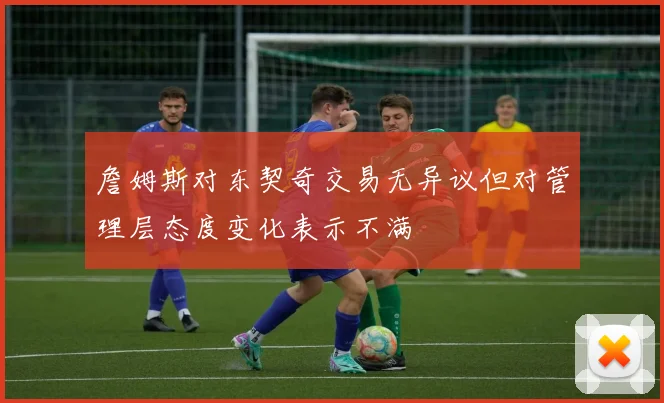 詹姆斯对东契奇交易无异议但对管理层态度变化表示不满