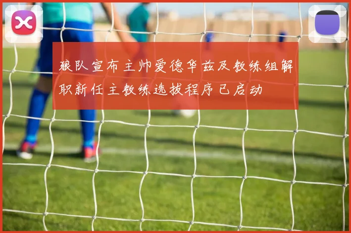 狼队宣布主帅爱德华兹及教练组解职新任主教练选拔程序已启动